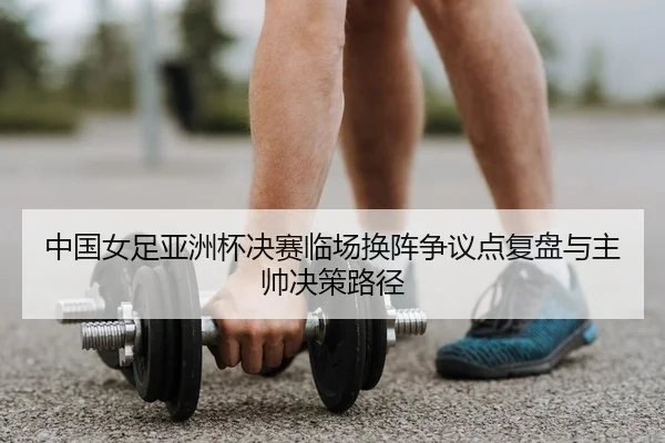 中国女足亚洲杯决赛临场换阵争议点复盘与主帅决策路径